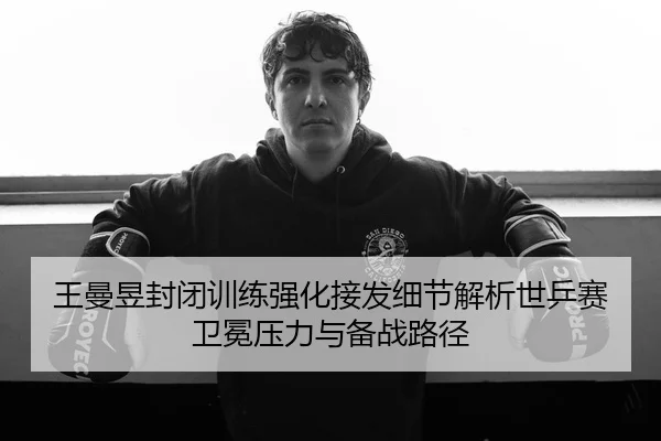 王曼昱封闭训练强化接发细节解析世乒赛卫冕压力与备战路径